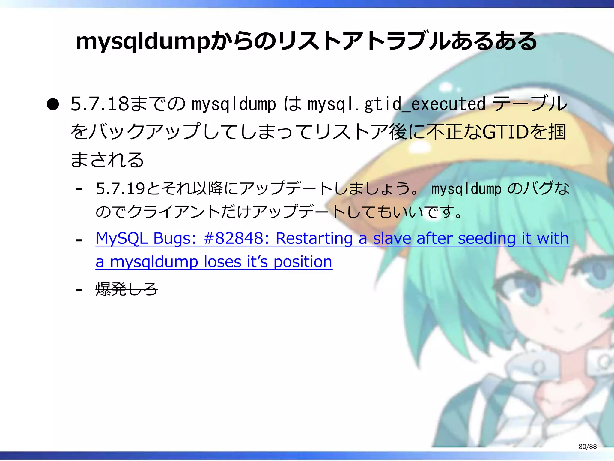mysqldumpからのリストアトラブルあるある
5.7.18までの mysqldump は mysql.gtid_executed テーブル
をバックアップしてしまってリストア後に不正なGTIDを掴
まされる
5.7.19とそれ以降にアップデートしましょう。 mysqldump のバグな
のでクライアントだけアップデートしてもいいです。
‐
MySQL Bugs: #82848: Restarting a slave after seeding it with
a mysqldump loses it’s position
‐
爆発しろ‐
80/88
 