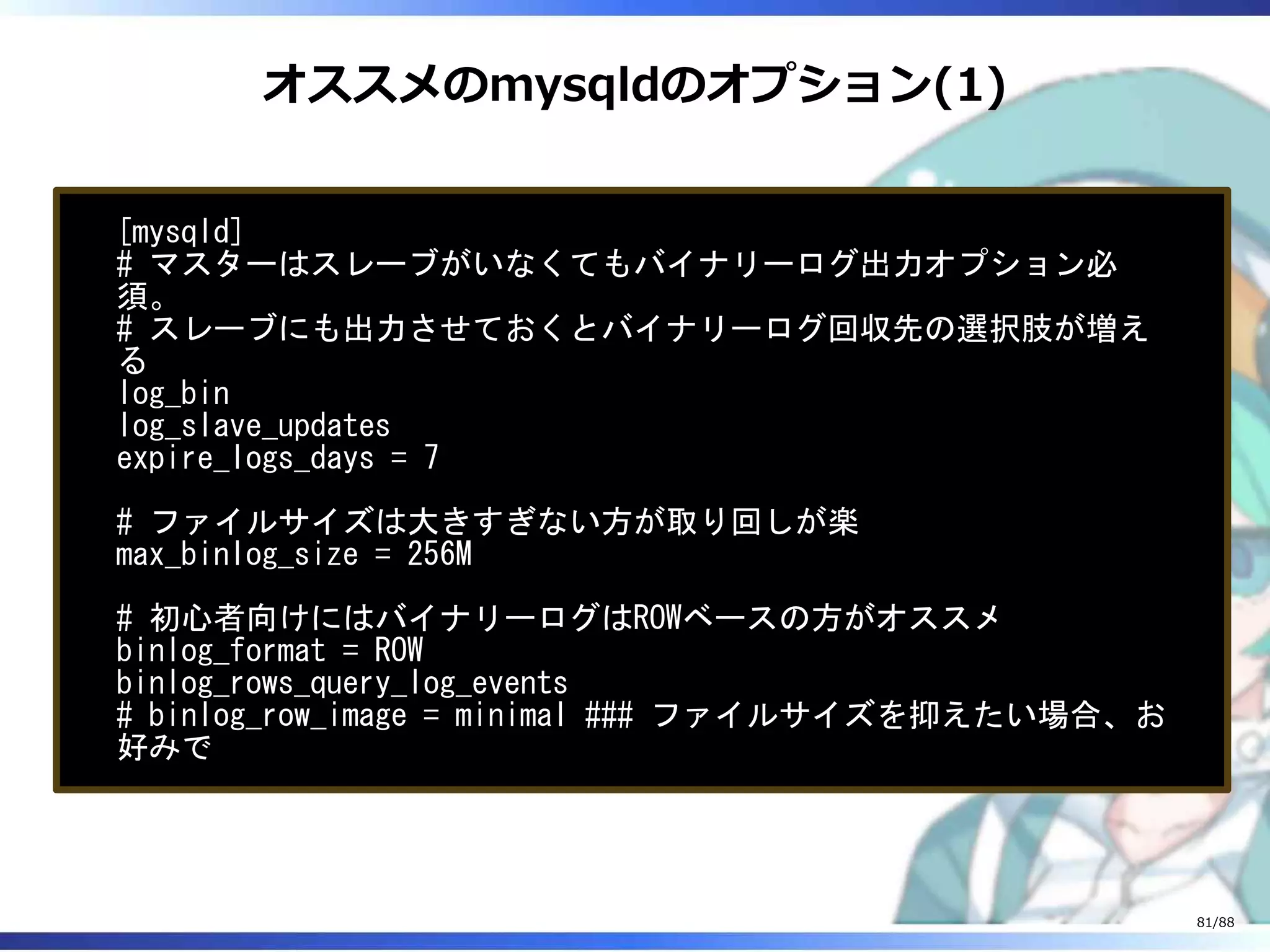 オススメのmysqldのオプション(1)
[mysqld]
# マスターはスレーブがいなくてもバイナリーログ出力オプション必
須。
# スレーブにも出力させておくとバイナリーログ回収先の選択肢が増え
る
log_bin
log_slave_updates
expire_logs_days = 7
# ファイルサイズは大きすぎない方が取り回しが楽
max_binlog_size = 256M
# 初心者向けにはバイナリーログはROWベースの方がオススメ
binlog_format = ROW
binlog_rows_query_log_events
# binlog_row_image = minimal ### ファイルサイズを抑えたい場合、お
好みで
81/88
 