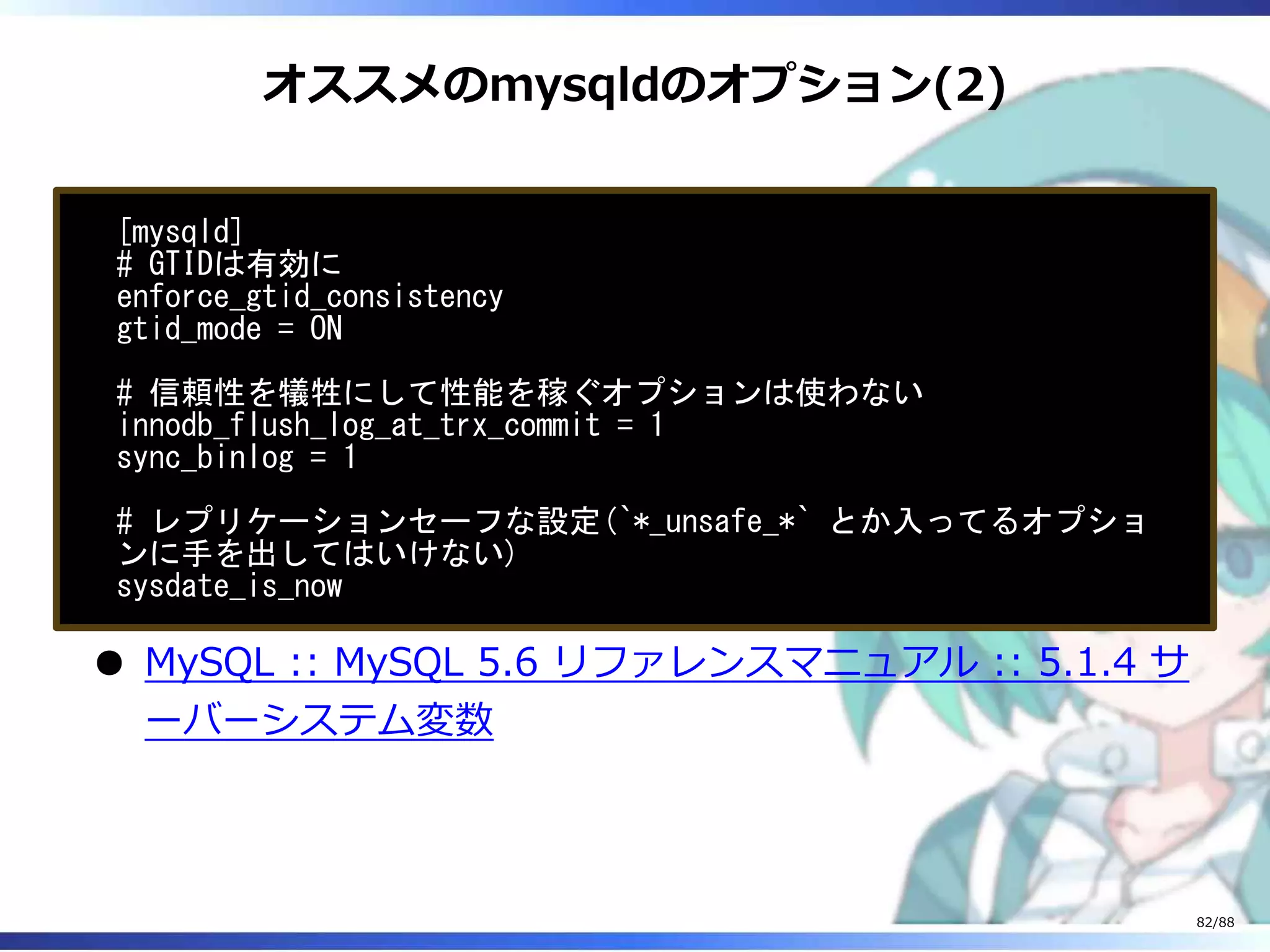 オススメのmysqldのオプション(2)
[mysqld]
# GTIDは有効に
enforce_gtid_consistency
gtid_mode = ON
# 信頼性を犠牲にして性能を稼ぐオプションは使わない
innodb_flush_log_at_trx_commit = 1
sync_binlog = 1
# レプリケーションセーフな設定(`*_unsafe_*` とか入ってるオプショ
ンに手を出してはいけない)
sysdate_is_now
MySQL :: MySQL 5.6 リファレンスマニュアル :: 5.1.4 サ
ーバーシステム変数
82/88
 