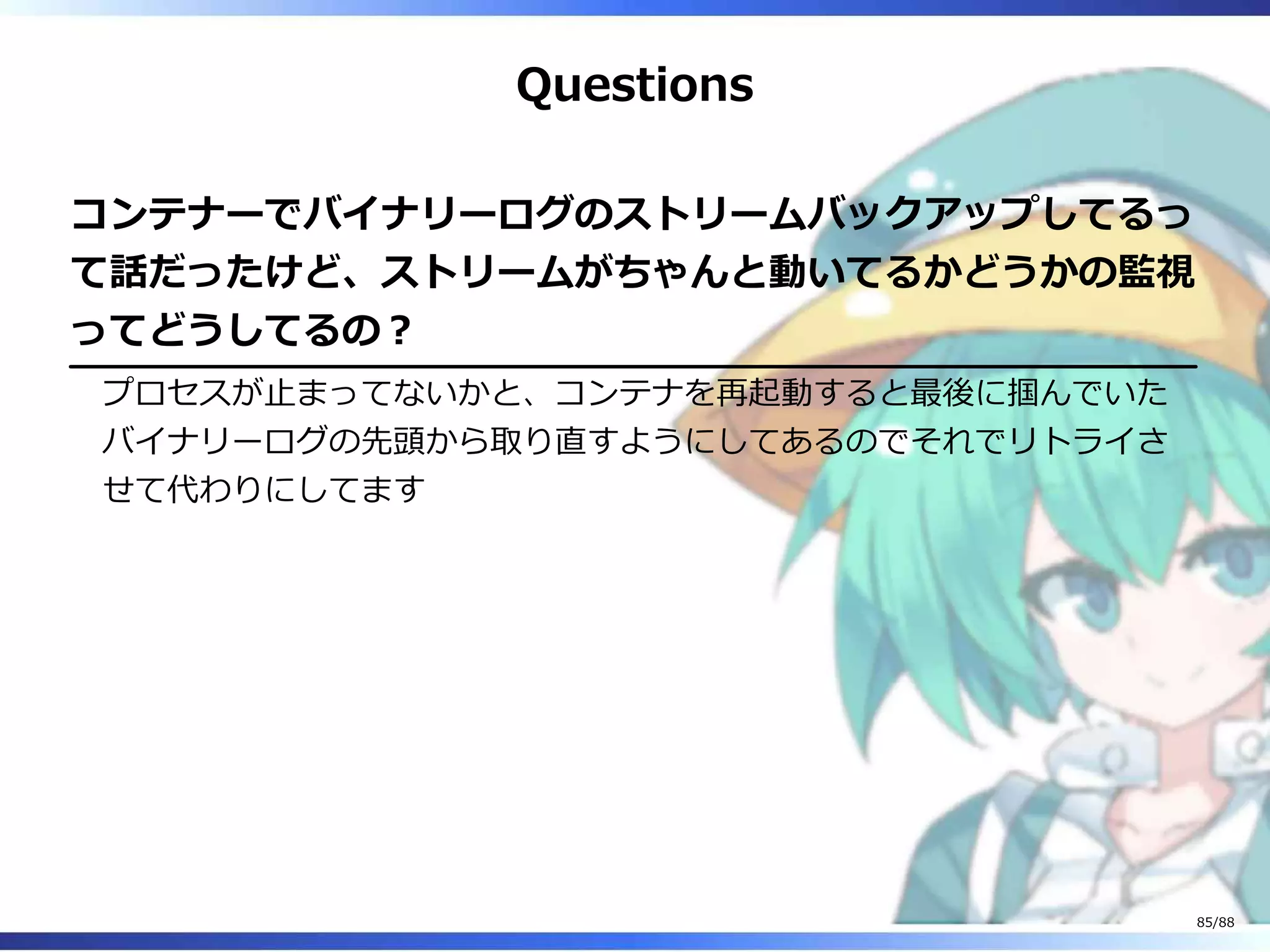 Questions
コンテナーでバイナリーログのストリームバックアップしてるっ
て話だったけど、ストリームがちゃんと動いてるかどうかの監視
ってどうしてるの？
プロセスが止まってないかと、コンテナを再起動すると最後に掴んでいた
バイナリーログの先頭から取り直すようにしてあるのでそれでリトライさ
せて代わりにしてます
85/88
 