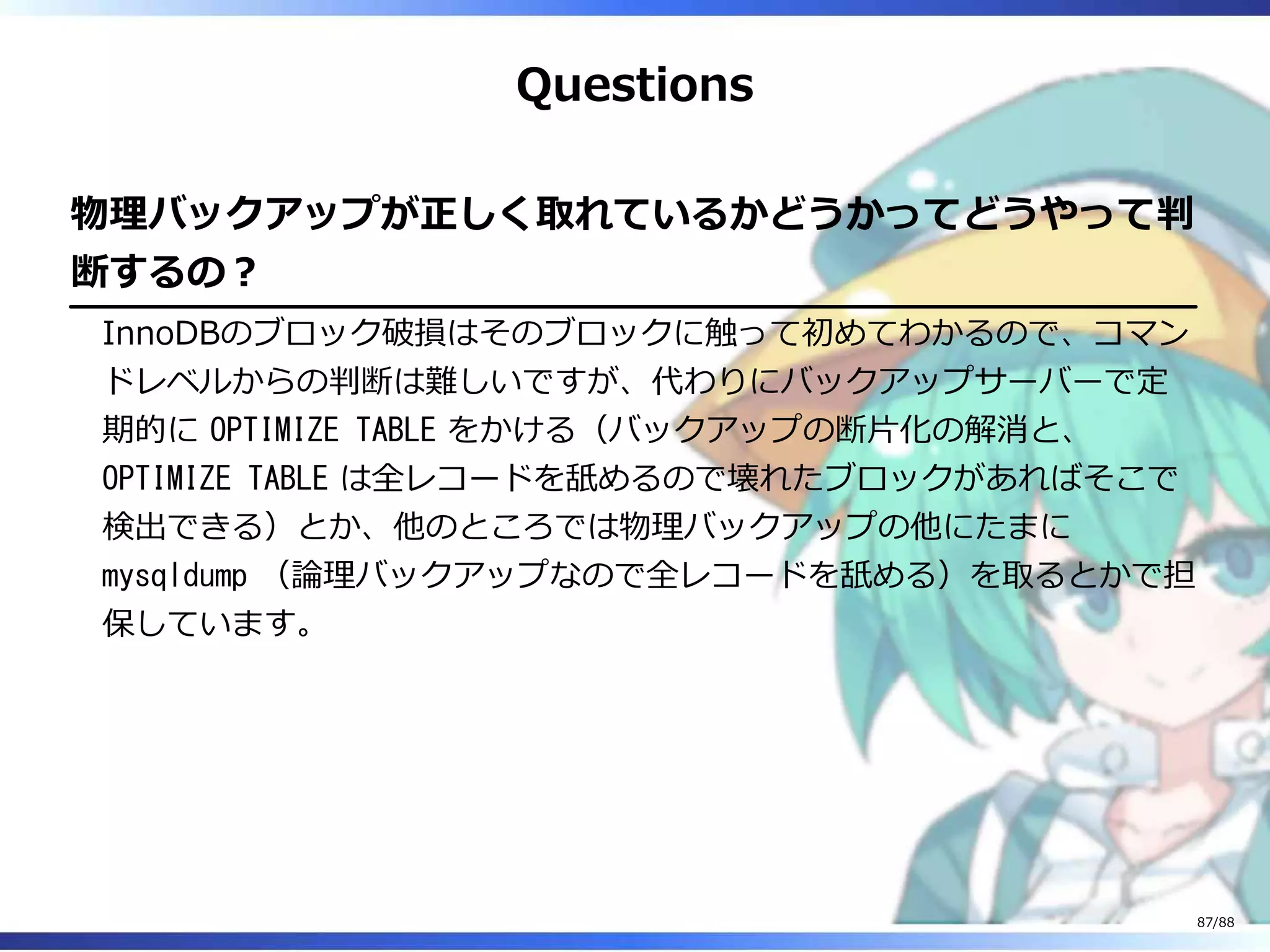 Questions
物理バックアップが正しく取れているかどうかってどうやって判
断するの？
InnoDBのブロック破損はそのブロックに触って初めてわかるので、コマン
ドレベルからの判断は難しいですが、代わりにバックアップサーバーで定
期的に OPTIMIZE TABLE をかける（バックアップの断片化の解消と、
OPTIMIZE TABLE は全レコードを舐めるので壊れたブロックがあればそこで
検出できる）とか、他のところでは物理バックアップの他にたまに
mysqldump （論理バックアップなので全レコードを舐める）を取るとかで担
保しています。
87/88
 