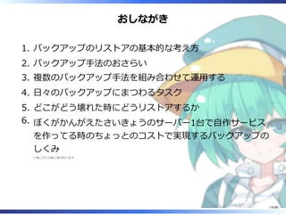 おしながき
バックアップのリストアの基本的な考え方1.
バックアップ手法のおさらい2.
複数のバックアップ手法を組み合わせて運用する3.
日々のバックアップにまつわるタスク4.
どこがどう壊れた時にどうリストアするか5.
ぼくがかんがえたさいきょうのサーバー1台で自作サービス
を作ってる時のちょっとのコストで実現するバックアップの
しくみ
※感じ方には個人差があります
6.
14/88
 