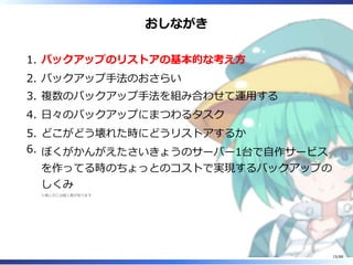 おしながき
バックアップのリストアの基本的な考え方1.
バックアップ手法のおさらい2.
複数のバックアップ手法を組み合わせて運用する3.
日々のバックアップにまつわるタスク4.
どこがどう壊れた時にどうリストアするか5.
ぼくがかんがえたさいきょうのサーバー1台で自作サービス
を作ってる時のちょっとのコストで実現するバックアップの
しくみ
※感じ方には個人差があります
6.
15/88
 