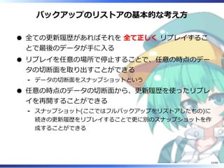 バックアップのリストアの基本的な考え方
全ての更新履歴があればそれを 全て正しく リプレイするこ
とで最後のデータが手に入る
リプレイを任意の場所で停止することで、任意の時点のデー
タの切断面を取り出すことができる
データの切断面をスナップショットという‐
任意の時点のデータの切断面から、更新履歴を使ったリプレ
イを再開することができる
スナップショット(ここではフルバックアップをリストアしたもの)に
続きの更新履歴をリプレイすることで更に別のスナップショットを作
成することができる
‐
24/88
 