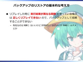 バックアップのリストアの基本的な考え方
リプレイした時に 実行結果が異なる関数 を使っている場合
は 正しくリプレイできない ので、バックアップとして信頼
することができない
有名なのは NOW() はいいけど SYSDATE() はダメとか RAND() はダメ
とか
‐
25/88
 