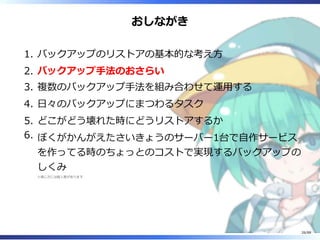 おしながき
バックアップのリストアの基本的な考え方1.
バックアップ手法のおさらい2.
複数のバックアップ手法を組み合わせて運用する3.
日々のバックアップにまつわるタスク4.
どこがどう壊れた時にどうリストアするか5.
ぼくがかんがえたさいきょうのサーバー1台で自作サービス
を作ってる時のちょっとのコストで実現するバックアップの
しくみ
※感じ方には個人差があります
6.
26/88
 