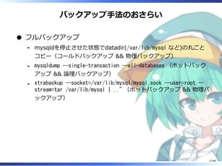バックアップ手法のおさらい
フルバックアップ
mysqldを停止させた状態でdatadir(/var/lib/mysql など)の丸ごと
コピー（コールドバックアップ && 物理バックアップ）
‐
mysqldump --single-transaction --all-databases （ホットバック
アップ && 論理バックアップ）
‐
xtrabackup --socket=/var/lib/mysql/mysql.sock --user=root --
stream=tar /var/lib/mysql | .." （ホットバックアップ && 物理バ
ックアップ）
‐
27/88
 