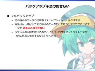 バックアップ手法のおさらい
フルバックアップ
その時点のデータの切断面（スナップショット）を作成する‐
経過はかっ飛ばしてその時点のデータだけを取り出すのでここからデ
ータを 遡ることはできない
‐
リプレイの手間を省けるのでバイナリーログを使ったリストアより
（同じ時点に着地するなら）早く済む
‐
28/88
 