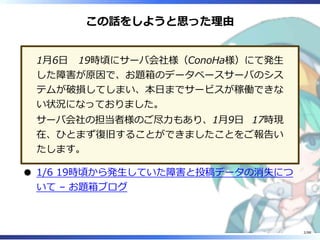 この話をしようと思った理由
1月6日 19時頃にサーバ会社様（ConoHa様）にて発生
した障害が原因で、お題箱のデータベースサーバのシス
テムが破損してしまい、本日までサービスが稼働できな
い状況になっておりました。
サーバ会社の担当者様のご...