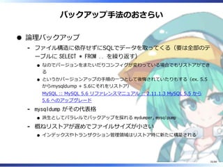 バックアップ手法のおさらい
論理バックアップ
ファイル構造に依存せずにSQLでデータを取ってくる（要は全部のテ
ーブルに SELECT * FROM .. を繰り返す）
なのでバージョンをまたいだりコンフィグが変わっている場合でもリストアができ
る
というかバージョンアップの手順の一つとして後悔されていたりもする（ex. 5.5
からmysqldump + 5.6にそれをリストア）
MySQL :: MySQL 5.6 リファレンスマニュアル :: 2.11.1.3 MySQL 5.5 から
5.6 へのアップグレード
‐
mysqldump がその代表格
派生としてパラレルでバックアップを採れる mydumper, mysqlpump
‐
概ねリストアが遅めでファイルサイズが小さい
インデックスやトランザクション管理領域はリストア時に新たに構築される
‐
35/88
 