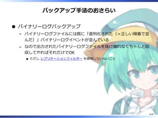バックアップ手法のおさらい
バイナリーログバックアップ
バイナリーログファイルには既に「直列化された（＝正しい順番で並
んだ）」バイナリーログイベントが並んでいる
‐
なので出力されたバイナリーログファイルを抜け漏れなくちゃんと回
収してやればそれだけでOK
ただし レプリケーションフィルター を使用していないこと
‐
36/88
 