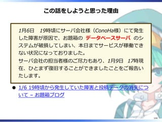 この話をしようと思った理由
1月6日 19時頃にサーバ会社様（ConoHa様）にて発生
した障害が原因で、お題箱の データベースサーバ のシ
ステムが破損してしまい、本日までサービスが稼働でき
ない状況になっておりました。
サーバ会社の担当者様のご尽力もあり、1月9日 17時現
在、ひとまず復旧することができましたことをご報告い
たします。
1/6 19時頃から発生していた障害と投稿データの消失につ
いて – お題箱ブログ
3/88
 