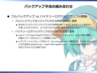 バックアップ手法の組み合わせ
フルバックアップ vs バイナリーログバックアップの間隔
フルバックアップはリストアにかかる時間の短縮に重要
本当はバックアップとリストアにかかる時間を測って妥協できるポイントを探すの
が良いんだろうけれど、よくわからなければ取り敢えず日次かしらん
‐
バイナリーログバックアップはデータの完全性に重要
cronベースでrsyncやscpでやるだけでもノーガードよりはマシ（cronの実行間隔
が最大でデータをロストしうる期間になる）
レプリケーションスレーブを作って log_slave_updates で運用する、MySQL 5.6
とそれ以降の mysqlbinlog --read-from-remote-server --stop-never --raw なら
ほぼリアルタイムに回収できる
‐
39/88
 