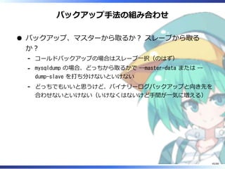 バックアップ手法の組み合わせ
バックアップ、マスターから取るか？ スレーブから取る
か？
コールドバックアップの場合はスレーブ一択（のはず）‐
mysqldump の場合、どっちから取るかで --master-data または --
dump-slave を打ち分けないといけない
‐
どっちでもいいと思うけど、バイナリーログバックアップと向き先を
合わせないといけない（いけなくはないけど手間が一気に増える）
‐
40/88
 