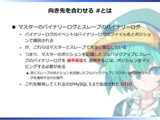 向き先を合わせる #とは
マスターのバイナリーログとスレーブのバイナリーログ
バイナリーログのイベントはバイナリーログのファイル名とポジショ
ンで識別される
‐
が、これらはマスターとスレーブで完全に独立している‐
つまり、マスターのポジションを記録したフルバックアップにスレー
ブのバイナリーログを 過不足なく 適用するには、ポジションをマッ
ピングする必要がある
逆にスレーブのポジションを記録したフルバックアップにマスターのバイナリーロ
グを適用するのも鬼門
‐
これを解消してくれるのがMySQL 5.6で追加された GTID‐
42/88
 