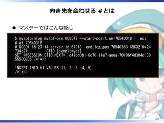 向き先を合わせる #とは
マスターではこんな感じ
$ mysqlbinlog mysql-bin.008547 --start-position=70540318 | less
# at 70540318
#180301 16:27:14 server id 57913 end_log_pos 70540383 CRC32 0x24
734a71 GTID [commit=yes]
SET @@SESSION.GTID_NEXT= 'd47cc0b1-6c70-11e7-aeea-70106f4d304c:39
55500836'/*!*/;
..
INSERT INTO t1 VALUES (1, 2, 3, 4, 5)
/*!*/;
43/88
 