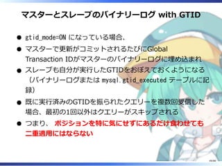 マスターとスレーブのバイナリーログ with GTID
gtid_mode=ON になっている場合、
マスターで更新がコミットされるたびにGlobal
Transaction IDがマスターのバイナリーログに埋め込まれ
スレーブも自分が実行したGTIDをおぼえておくようになる
（バイナリーログまたは mysql.gtid_executed テーブルに記
録）
既に実行済みのGTIDを振られたクエリーを複数回受信した
場合、最初の1回以外はクエリーがスキップされる
つまり、 ポジションを特に気にせずにあるだけ食わせても
二重適用にはならない
49/88
 