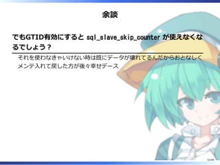 余談
でもGTID有効にすると sql_slave_skip_counter が使えなくな
るでしょう？
それを使わなきゃいけない時は既にデータが壊れてるんだからおとなしく
メンテ入れて戻した方が後々幸せデース
52/88
 