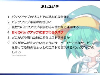 おしながき
バックアップのリストアの基本的な考え方1.
バックアップ手法のおさらい2.
複数のバックアップ手法を組み合わせて運用する3.
日々のバックアップにまつわるタスク4.
どこがどう壊れた時にどうリストアするか5.
ぼくがかんがえたさいきょうのサーバー1台で自作サービス
を作ってる時のちょっとのコストで実現するバックアップの
しくみ
※感じ方には個人差があります
6.
53/88
 