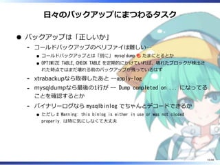 日々のバックアップにまつわるタスク
バックアップは「正しいか」
コールドバックアップのベリファイは難しい…
コールドバックアップとは「別に」 mysqldump も たまにとるとか
OPTIMIZE TABLE, CHECK TABLE を定期的にかけていれば、壊れたブロックが検出さ
れた時点ではまだ壊れる前のバックアップが残っているはず
‐
xtrabackupなら取得したあと --apply-log‐
mysqldumpなら最後の1行が -- Dump completed on ... になってる
ことを確認するとか
‐
バイナリーログなら mysqlbinlog でちゃんとデコードできるか
ただし # Warning: this binlog is either in use or was not closed
properly. は特に気にしなくて大丈夫
‐
55/88
 