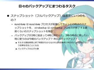 日々のバックアップにまつわるタスク
スナップショット（フルバックアップ）は厳密にいつのも
の？
mysqldump は mysqldump プロセスが起動してちょっとの時点のスナ
ップショットを、 xtrabackup は xtrabackup プロセスが終了する直
前くらいのスナップショットを取る
‐
バックアップが2時に始まって4時に終わった。3時の時点に戻したい
時に使うのは今朝のバックアップ？ 昨日のバックアップ？
そもそも開始時間と終了時間がわからなければ問答無用で昨日のバックアップとい
う安牌を切ることになる
バックアップのログ大事
‐
56/88
 