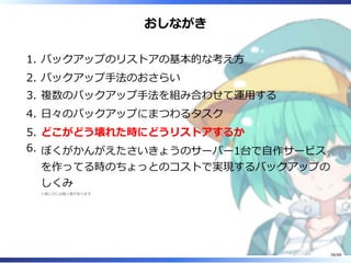おしながき
バックアップのリストアの基本的な考え方1.
バックアップ手法のおさらい2.
複数のバックアップ手法を組み合わせて運用する3.
日々のバックアップにまつわるタスク4.
どこがどう壊れた時にどうリストアするか5.
ぼくがかんがえたさいきょうのサーバー1台で自作サービス
を作ってる時のちょっとのコストで実現するバックアップの
しくみ
※感じ方には個人差があります
6.
58/88
 