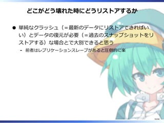 どこがどう壊れた時にどうリストアするか
単純なクラッシュ（＝最新のデータにリストアできればい
い）とデータの復元が必要（＝過去のスナップショットをリ
ストアする）な場合とで大別できると思う
前者はレプリケーションスレーブがあると圧倒的に楽‐
59/88
 