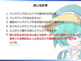 おしながき
バックアップのリストアの基本的な考え方1.
バックアップ手法のおさらい2.
複数のバックアップ手法を組み合わせて運用する3.
日々のバックアップにまつわるタスク4.
どこがどう壊れた時にどうリストアするか5.
ぼくがかんがえたさいきょうのサーバー1台で自作サービス
を作ってる時のちょっとのコストで実現するバックアップの
しくみ
※感じ方には個人差があります
6.
63/88
 
