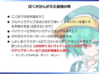 ぼくがかんがえた最強の略
ここまでの話を踏まえて
フルバックアップはほどほどで良い（ リカバリーを速くす
る手段や方法 は話さないので）
バイナリーログのバックアップはリアルタイムで
それぞれマスターサーバーの外部に保管する
しかし色々マスター1台でコストかけずにパターンを考えて
思ったんだけど 1000円くらいで1インスタンス立ててバッ
クアップサーバー立てるのが最強だと思う
オンプレでもVM1台…作って…ほしい…‐
64/88
 