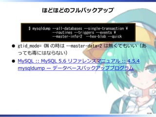 ほどほどのフルバックアップ
$ mysqldump --all-databases --single-transaction 
--routines --triggers --events 
--master-info=2 --hex-blob --quick
gtid_mode= ON の時は --master-data=2 は無くてもいい（あ
っても毒にはならない）
MySQL :: MySQL 5.6 リファレンスマニュアル :: 4.5.4
mysqldump — データベースバックアッププログラム
65/88
 