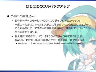 ほどほどのフルバックアップ
外部への書き込み
自作サーバーなら外付けHDDへのリダイレクトとかでもいい‐
一度ローカルのファイルシステムに吐き出してから転送した方が楽な
こともあるけど、マスターに容量の余裕がない場合はストリームしち
ゃうのがやっぱり楽
‐
個人的にはS3にのっけて、S3のライフサイクルで数日したら
Glacier、更に90日したら削除とかに任せるのが一番便利だった
mysqldump .. | aws s3 cp - s3://your_backet_name/prefix/filename.gz
‐
69/88
 