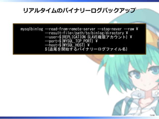 リアルタイムのバイナリーログバックアップ
mysqlbinlog --read-from-remote-server --stop-never --raw 
--result-file=/path/to/binlog/directory 
--user=${REPLICATION SLAVE権限アカウント} 
--port=${MYSQL_TCP_PORT} 
--host=${MYSQL_HOST} 
${追尾を開始するバイナリーログファイル名}
72/88
 