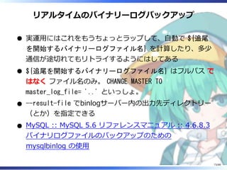 リアルタイムのバイナリーログバックアップ
実運用にはこれをもうちょっとラップして、自動で ${追尾
を開始するバイナリーログファイル名} を計算したり、多少
通信が途切れてもリトライするようにはしてある
${追尾を開始するバイナリーログファイル名} はフルパス で
はなく ファイル名のみ。 CHANGE MASTER TO
master_log_file= '..' といっしょ。
--result-file でbinlogサーバー内の出力先ディレクトリー
（とか）を指定できる
MySQL :: MySQL 5.6 リファレンスマニュアル :: 4.6.8.3
バイナリログファイルのバックアップのための
mysqlbinlog の使用
73/88
 