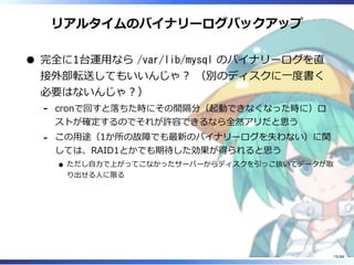 リアルタイムのバイナリーログバックアップ
完全に1台運用なら /var/lib/mysql のバイナリーログを直
接外部転送してもいいんじゃ？ （別のディスクに一度書く
必要はないんじゃ？）
cronで回すと落ちた時にその間隔分（起動できなくなった時に）ロ
ストが確定するのでそれが許容できるなら全然アリだと思う
‐
この用途（1か所の故障でも最新のバイナリーログを失わない）に関
しては、RAID1とかでも期待した効果が得られると思う
ただし自力で上がってこなかったサーバーからディスクを引っこ抜いてデータが取
り出せる人に限る
‐
75/88
 