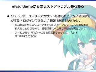 mysqldumpからのリストアトラブルあるある
リストア後、ユーザーアカウントが作られていないような気
がする / ログインできない / SHOW GRANTS がおかしい
mysqldump からのリストアは mysql スキーマのテーブルを直接書き
換えることになるので、管理情報に一次的な不整合が発生します
‐
よくわからなければmysqldを再起動しましょう。 FLUSH
PRIVILEGES でもOK。
‐
78/88
 