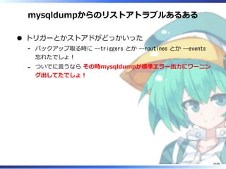 mysqldumpからのリストアトラブルあるある
トリガーとかストアドがどっかいった
バックアップ取る時に --triggers とか --routines とか --events
忘れたでしょ！
‐
ついでに言うなら その時mysqldumpが標準エラー出力にワーニン
グ出してたでしょ！
‐
79/88
 