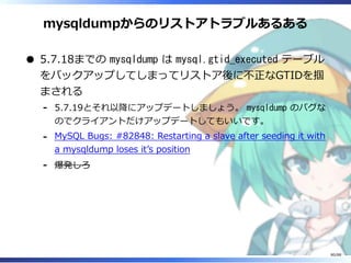 mysqldumpからのリストアトラブルあるある
5.7.18までの mysqldump は mysql.gtid_executed テーブル
をバックアップしてしまってリストア後に不正なGTIDを掴
まされる
5.7.19とそれ以降にアップデートしましょう。 mysqldump のバグな
のでクライアントだけアップデートしてもいいです。
‐
MySQL Bugs: #82848: Restarting a slave after seeding it with
a mysqldump loses it’s position
‐
爆発しろ‐
80/88
 