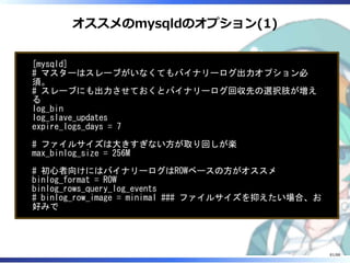 オススメのmysqldのオプション(1)
[mysqld]
# マスターはスレーブがいなくてもバイナリーログ出力オプション必
須。
# スレーブにも出力させておくとバイナリーログ回収先の選択肢が増え
る
log_bin
log_slave_updates
expire_logs_days = 7
# ファイルサイズは大きすぎない方が取り回しが楽
max_binlog_size = 256M
# 初心者向けにはバイナリーログはROWベースの方がオススメ
binlog_format = ROW
binlog_rows_query_log_events
# binlog_row_image = minimal ### ファイルサイズを抑えたい場合、お
好みで
81/88
 