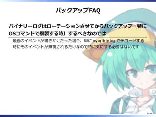 バックアップFAQ
バイナリーログはローテーションさせてからバックアップ（特に
OSコマンドで複製する時）するべきなのでは
最後のイベントが書きかけだった場合、単に mysqlbinlog でデコードする
時にそのイベントが無視されるだけなので特に気にする必要はないです
83/88
 
