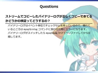Questions
ストリームでコピーしたバイナリーログが正しくコピーできてる
かどうかの検証ってどうするの？
バイナリーログはイベント単位でチェックサムを持っているので、壊れて
いるところは mysqlbinlog コマンドに食わせた時にエラーになります。
バイナリーログがスイッチしたら mysqldump かけてベリファイしてから圧
縮してます。
86/88
 