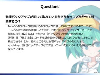 Questions
物理バックアップが正しく取れているかどうかってどうやって判
断するの？
InnoDBのブロック破損はそのブロックに触って初めてわかるので、コマン
ドレベルからの判断は難しいですが、代わりにバックアップサーバーで定
期的に OPTIMIZE TABLE をかける（バックアップの断片化の解消と、
OPTIMIZE TABLE は全レコードを舐めるので壊れたブロックがあればそこで
検出できる）とか、他のところでは物理バックアップの他にたまに
mysqldump （論理バックアップなので全レコードを舐める）を取るとかで担
保しています。
87/88
 