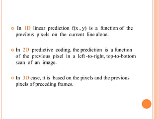 In 1D linear prediction f(x , y) is a function of the
previous pixels on the current line alone.
 In 2D predictive coding, the prediction is a function
of the previous pixel in a left -to-right, top-to-bottom
scan of an image.
 In 3D case, it is based on the pixels and the previous
pixels of preceding frames.
 