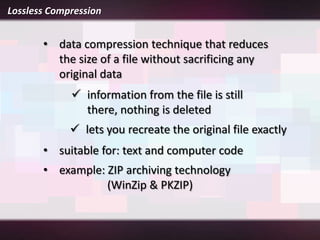 Lossless Compression


       • data compression technique that reduces
         the size of a file without sacrificing any
         original data
              information from the file is still
               there, nothing is deleted
              lets you recreate the original file exactly
       • suitable for: text and computer code
       • example: ZIP archiving technology
                  (WinZip & PKZIP)
 