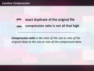 Lossless Compression




          pro.   exact duplicate of the original file
          con. compression ratio is not all that high


      Compression ratio is the ratio of the size or rate of the
      original data to the size or rate of the compressed data.
 