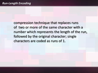 Run-Length Encoding




       compression technique that replaces runs
       of two or more of the same character with a
       number which represents the length of the run,
       followed by the original character; single
       characters are coded as runs of 1.
 