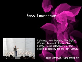 Ross Lovegrove



     Lightness, New Material, The Digital
     Process, Economic forms, Clean
     Energy, Social relevance = a new
     design philosophy for the 21st Century


            Bclass 207140067 Song Kyung min
 