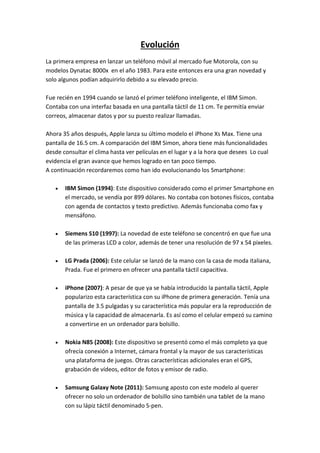 Evolución
La primera empresa en lanzar un teléfono móvil al mercado fue Motorola, con su
modelos Dynatac 8000x en el año 1983. Para este entonces era una gran novedad y
solo algunos podían adquirirlo debido a su elevado precio.
Fue recién en 1994 cuando se lanzó el primer teléfono inteligente, el IBM Simon.
Contaba con una interfaz basada en una pantalla táctil de 11 cm. Te permitía enviar
correos, almacenar datos y por su puesto realizar llamadas.
Ahora 35 años después, Apple lanza su último modelo el iPhone Xs Max. Tiene una
pantalla de 16.5 cm. A comparación del IBM Simon, ahora tiene más funcionalidades
desde consultar el clima hasta ver películas en el lugar y a la hora que desees Lo cual
evidencia el gran avance que hemos logrado en tan poco tiempo.
A continuación recordaremos como han ido evolucionando los Smartphone:
 IBM Simon (1994): Este dispositivo considerado como el primer Smartphone en
el mercado, se vendía por 899 dólares. No contaba con botones físicos, contaba
con agenda de contactos y texto predictivo. Además funcionaba como fax y
mensáfono.
 Siemens S10 (1997): La novedad de este teléfono se concentró en que fue una
de las primeras LCD a color, además de tener una resolución de 97 x 54 pixeles.
 LG Prada (2006): Este celular se lanzó de la mano con la casa de moda italiana,
Prada. Fue el primero en ofrecer una pantalla táctil capacitiva.
 iPhone (2007): A pesar de que ya se había introducido la pantalla táctil, Apple
popularizo esta característica con su iPhone de primera generación. Tenía una
pantalla de 3.5 pulgadas y su característica más popular era la reproducción de
música y la capacidad de almacenarla. Es así como el celular empezó su camino
a convertirse en un ordenador para bolsillo.
 Nokia N85 (2008): Este dispositivo se presentó como el más completo ya que
ofrecía conexión a Internet, cámara frontal y la mayor de sus características
una plataforma de juegos. Otras características adicionales eran el GPS,
grabación de vídeos, editor de fotos y emisor de radio.
 Samsung Galaxy Note (2011): Samsung aposto con este modelo al querer
ofrecer no solo un ordenador de bolsillo sino también una tablet de la mano
con su lápiz táctil denominado S-pen.
 