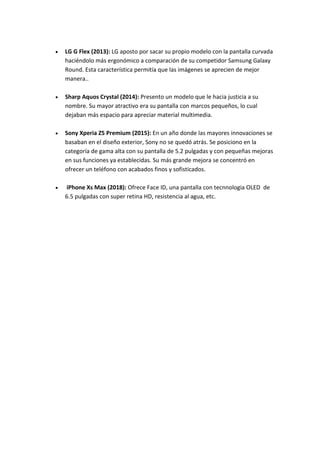  LG G Flex (2013): LG aposto por sacar su propio modelo con la pantalla curvada
haciéndolo más ergonómico a comparación de su competidor Samsung Galaxy
Round. Esta característica permitía que las imágenes se aprecien de mejor
manera..
 Sharp Aquos Crystal (2014): Presento un modelo que le hacia justicia a su
nombre. Su mayor atractivo era su pantalla con marcos pequeños, lo cual
dejaban más espacio para apreciar material multimedia.
 Sony Xperia Z5 Premium (2015): En un año donde las mayores innovaciones se
basaban en el diseño exterior, Sony no se quedó atrás. Se posiciono en la
categoría de gama alta con su pantalla de 5.2 pulgadas y con pequeñas mejoras
en sus funciones ya establecidas. Su más grande mejora se concentró en
ofrecer un teléfono con acabados finos y sofisticados.
 iPhone Xs Max (2018): Ofrece Face ID, una pantalla con tecnnologia OLED de
6.5 pulgadas con super retina HD, resistencia al agua, etc.
 