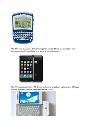 Año 2007:Fue la aparición de la primera generación del iPhone que entró como una
verdader revolución tecnológica en la arena de los smartphones.
Año 2008: Aparece el mítico HTC Dream, un terminal lanzado en septiembre de 2008 que
utilizaba Android un sistema operativo basado en Linux.
 
