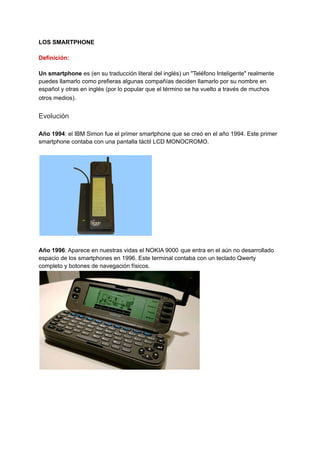 LOS SMARTPHONE
Definición:
Un smartphone es (en su traducción literal del inglés) un "Teléfono Inteligente" realmente
puedes llamarlo como prefieras algunas compañías deciden llamarlo por su nombre en
español y otras en inglés (por lo popular que el término se ha vuelto a través de muchos
otros medios).
Evolución
Año 1994: el IBM Simon fue el primer smartphone que se creó en el año 1994. Este primer
smartphone contaba con una pantalla táctil LCD MONOCROMO.
Año 1996: Aparece en nuestras vidas el NOKIA 9000 que entra en el aún no desarrollado
espacio de los smartphones en 1996. Este terminal contaba con un teclado Qwerty
completo y botones de navegación físicos.
 